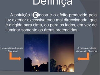Definiçã
                     o
       A poluição luminosa é o efeito produzido pela
    luz exterior excessiva e/ou mal direccionada, que
    é dirigida para cima, ou para os lados, em vez de
    iluminar somente as áreas pretendidas.



Uma cidade durante                        A mesma cidade
   o Blackout                            depois do Blackout
 