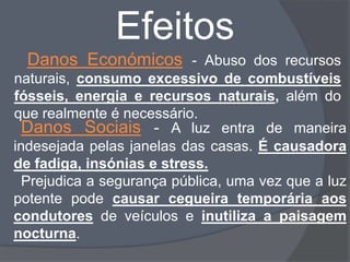 Efeitos
  Danos Económicos - Abuso dos recursos
naturais, consumo excessivo de combustíveis
fósseis, energia e recursos naturais, além do
que realmente é necessário.
  Danos Sociais - A luz entra de maneira
indesejada pelas janelas das casas. É causadora
de fadiga, insónias e stress.
  Prejudica a segurança pública, uma vez que a luz
potente pode causar cegueira temporária aos
condutores de veículos e inutiliza a paisagem
nocturna.
 