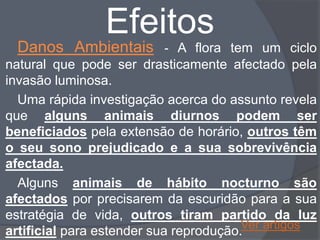 Efeitos
 Danos Ambientais         - A flora tem um ciclo
natural que pode ser drasticamente afectado pela
invasão luminosa.
  Uma rápida investigação acerca do assunto revela
que alguns animais diurnos podem ser
beneficiados pela extensão de horário, outros têm
o seu sono prejudicado e a sua sobrevivência
afectada.
  Alguns animais de hábito nocturno são
afectados por precisarem da escuridão para a sua
estratégia de vida, outros tiram partido da luz
                                        Ver artigos
artificial para estender sua reprodução.
 