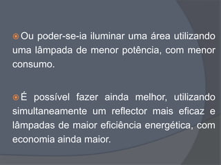  Ou poder-se-ia iluminar uma área utilizando
uma lâmpada de menor potência, com menor
consumo.


É  possível fazer ainda melhor, utilizando
simultaneamente um reflector mais eficaz e
lâmpadas de maior eficiência energética, com
economia ainda maior.
 