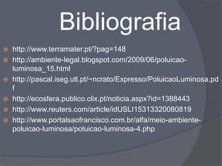 Bibliografia
 http://www.terramater.pt/?pag=148
 http://ambiente-legal.blogspot.com/2009/06/poluicao-
  luminosa_15.html
 http://pascal.iseg.utl.pt/~ncrato/Expresso/PoluicaoLuminosa.pd
  f
 http://ecosfera.publico.clix.pt/noticia.aspx?id=1388443
 http://www.reuters.com/article/idUSLI15313320080819
 http://www.portalsaofrancisco.com.br/alfa/meio-ambiente-
  poluicao-luminosa/poluicao-luminosa-4.php
 