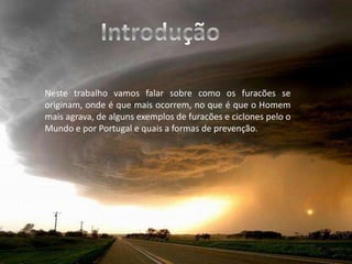IntroduçãoNeste trabalho vamos falar sobre como os furacões se originam, onde é que mais ocorrem, no que é que o Homem mais agrava, de alguns exemplos de furacões e ciclones pelo o Mundo e por Portugal e quais a formas de prevenção.