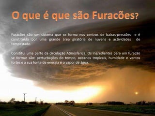 O que é que são Furacões?Furacões são um sistema que se forma nos centros de baixas-pressões  e é constituído por uma grande área giratória de nuvens e actividades  de tempestade.Constitui uma parte da circulação Atmosférica. Os ingredientes para um furacão se formar são: perturbações do tempo, oceanos tropicais, humidade e ventos fortes e a sua fonte de energia é o vapor de água.