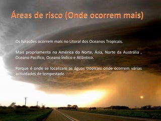 Áreas de risco (Onde ocorrem mais)Os furacões ocorrem mais no Litoral dos Oceanos Tropicais. Mais propriamente na América do Norte, Ásia, Norte da Austrália , Oceano Pacífico, Oceano Índico e Atlântico.Porque é onde se localizam as águas tropicais onde ocorrem várias actividades de tempestade.