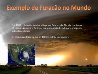 Exemplo de Furacão no MundoEm 2005 o furacão Katrina atinge os Estados da Florida, Louisiana, Mississípi, Alabama e Geórgia, causando mais de mil mortes, segundo autoridades locais. Os prejuízos ultrapassaram os 100 mil milhões de dólares.