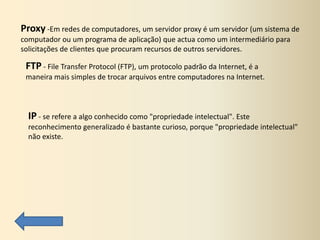 Proxy -Em redes de computadores, um servidor proxy é um servidor (um sistema de
computador ou um programa de aplicação) que actua como um intermediário para
solicitações de clientes que procuram recursos de outros servidores.

 FTP - File Transfer Protocol (FTP), um protocolo padrão da Internet, é a
 maneira mais simples de trocar arquivos entre computadores na Internet.



  IP - se refere a algo conhecido como "propriedade intelectual". Este
  reconhecimento generalizado é bastante curioso, porque "propriedade intelectual"
  não existe.
 