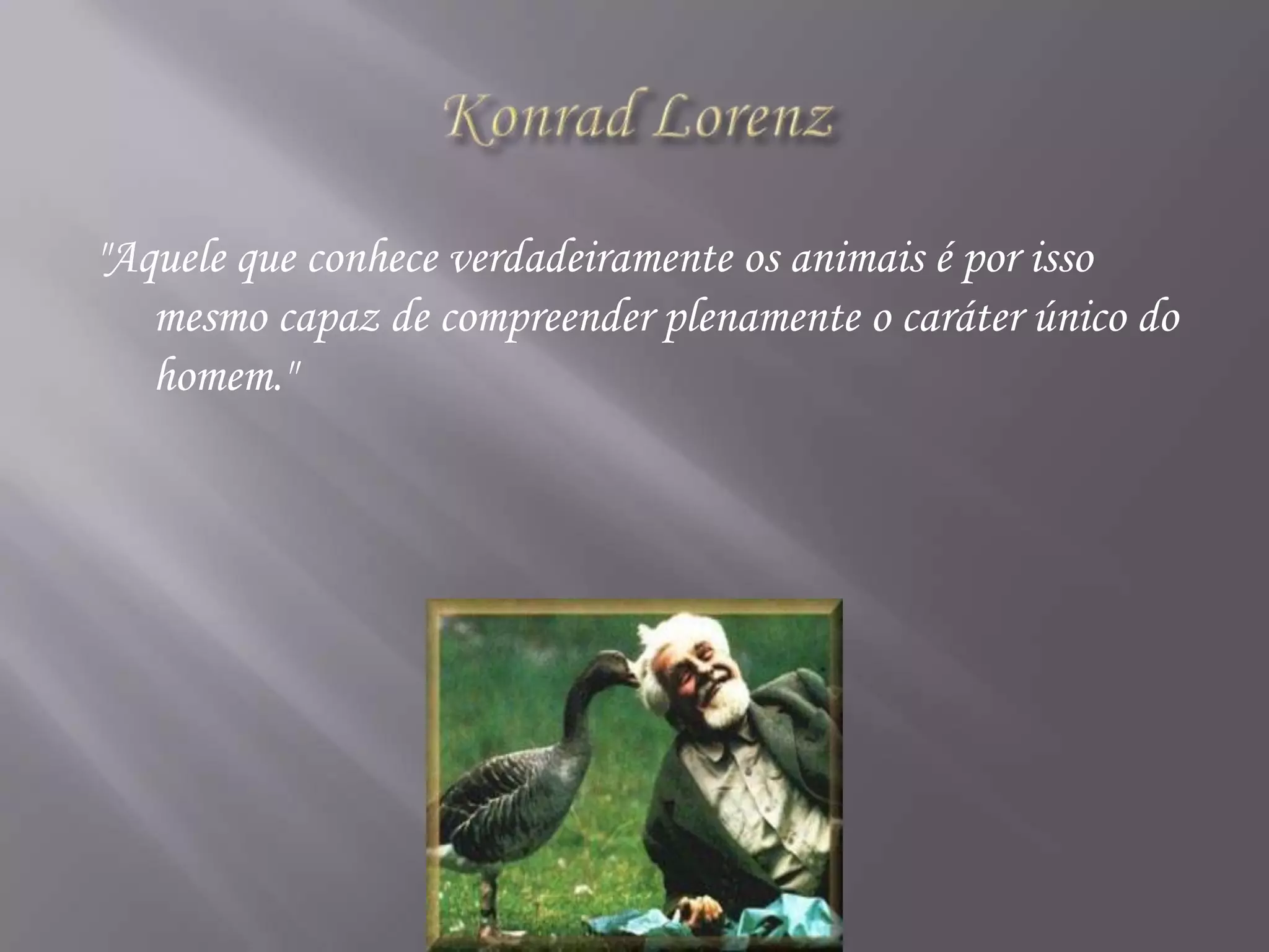 Konrad Lorenz"Aquele que conhece verdadeiramente os animais é por isso mesmo capaz de compreender plenamente o caráter único do homem." 