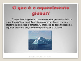 O que é o aquecimento global?		O aquecimento global é o aumento da temperatura média da superfície da Terra que influencia o regime de chuvas e secas afectando plantações e florestas. O processo de desertificação de algumas áreas e o alagamento de plantações é provável.Escola Secundária/3 de Latino Coelho