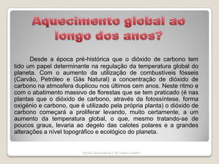 Aquecimento global ao longo dos anos?Desde a época pré-histórica que o dióxido de carbono tem tido um papel determinante na regulação da temperatura global do planeta. Com o aumento da utilização de combustíveis fósseis (Carvão, Petróleo e Gás Natural) a concentração de dióxido de carbono na atmosfera duplicou nos últimos cem anos. Neste ritmo e com o abatimento massivo de florestas que se tem praticado (é nas plantas que o dióxido de carbono, através da fotossíntese, forma oxigénio e carbono, que é utilizado pela própria planta) o dióxido de carbono começará a proliferar levando, muito certamente, a um aumento da temperatura global, o que, mesmo tratando-se de poucos graus, levaria ao degelo das calotes polares e a grandes alterações a nível topográfico e ecológico do planeta. Escola Secundária/3 de Latino Coelho