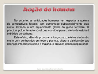 Acção do homem	No entanto, as actividades humanas, em especial a queima de combustíveis fósseis, tem aumentado substancialmente este efeito, levando a um aquecimento global do globo terrestre. O principal poluente automóvel que contribui para o efeito de estufa é o dióxido de carbono. 		Este efeito, além de provocar a longo prazo efeitos ainda não muito bem conhecidos em todo o planeta, altera a distribuição das doenças infecciosas como a malária, e provoca danos respiratóriosEscola Secundária/3 de Latino Coelho