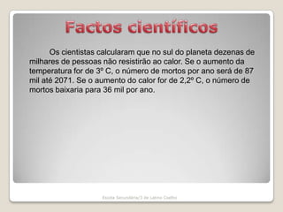 Factos científicosOs cientistas calcularam que no sul do planeta dezenas de milhares de pessoas não resistirão ao calor. Se o aumento da temperatura for de 3º C, o número de mortos por ano será de 87 mil até 2071. Se o aumento do calor for de 2,2º C, o número de mortos baixaria para 36 mil por ano.Escola Secundária/3 de Latino Coelho