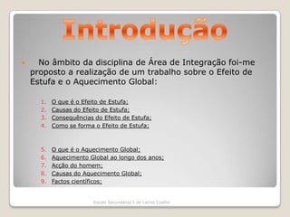 Introdução   No âmbito da disciplina de Área de Integração foi-me proposto a realização de um trabalho sobre o Efeito de Estufa e o Aquecimento Global:O que é o Efeito de Estufa;Causas do Efeito de Estufa;Consequências do Efeito de Estufa;Como se forma o Efeito de Estufa;O que é o Aquecimento Global;Aquecimento Global ao longo dos anos;Acção do homem;Causas do Aquecimento Global;Factos científicos;Escola Secundária/3 de Latino Coelho