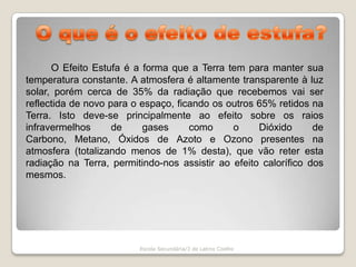  O que é o efeito de estufa?O Efeito Estufa é a forma que a Terra tem para manter sua temperatura constante. A atmosfera é altamente transparente à luz solar, porém cerca de 35% da radiação que recebemos vai ser reflectida de novo para o espaço, ficando os outros 65% retidos na Terra. Isto deve-se principalmente ao efeito sobre os raios infravermelhos de gases como o Dióxido de Carbono, Metano, Óxidos de Azoto e Ozono presentes na atmosfera (totalizando menos de 1% desta), que vão reter esta radiação na Terra, permitindo-nos assistir ao efeito calorífico dos mesmos. Escola Secundária/3 de Latino Coelho