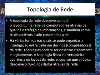 Topologia de Rede A topologia de rede descreve como é o layout duma rede de computadores através da qual há o tráfego de informações, e também como os dispositivos estão conectados a ela. Há várias formas nas quais se pode organizar a interligação entre cada um dos nós (computadores) da rede. Topologias podem ser descritas fisicamente e logicamente. A topologia física é a verdadeira aparência ou layout da rede, enquanto que a lógica descreve o fluxo dos dados através da rede. 