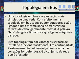 Topologia em Bus Uma topologia em bus a organização mais simples de uma rede. Com efeito, numa topologia em bus todos os computadores estão ligados a uma mesma linha de transmissão através de cabo, geralmente coaxial. A palavra “bus” designa a linha física que liga as máquinas da rede.  Esta topologia tem por vantagens ser fácil de instalar e funcionar facilmente. Em contrapartida, é extremamente vulnerável já que se uma das conexões for defeituosa, é o conjunto da rede que é afectado. 