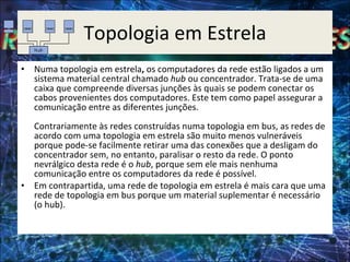 Topologia em Estrela Numa topologia em estrela ,  os computadores da rede estão ligados a um sistema material central chamado  hub  ou concentrador. Trata-se de uma caixa que compreende diversas junções às quais se podem conectar os cabos provenientes dos computadores. Este tem como papel assegurar a comunicação entre as diferentes junções.  Contrariamente às redes construídas numa topologia em bus, as redes de acordo com uma topologia em estrela são muito menos vulneráveis porque pode-se facilmente retirar uma das conexões que a desligam do concentrador sem, no entanto, paralisar o resto da rede. O ponto nevrálgico desta rede é o  hub , porque sem ele mais nenhuma comunicação entre os computadores da rede é possível.  Em contrapartida, uma rede de topologia em estrela é mais cara que uma rede de topologia em bus porque um material suplementar é necessário (o hub). 