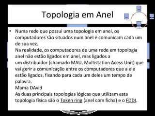 Topologia em Anel Numa rede que possui uma topologia em anel, os computadores são situados num anel e comunicam cada um de sua vez.  Na realidade, os computadores de uma rede em topologia anel não estão ligados em anel, mas ligados a um distribuidor (chamado MAU, Multistation Acess Unit) que vai gerir a comunicação entre os computadores que a ele estão ligados, fixando para cada um deles um tempo de palavra.  Mama DAvid As duas principais topologias lógicas que utilizam esta topologia física são o  Token ring  (anel com ficha) e o  FDDI . 