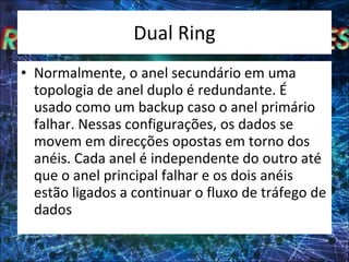 Dual Ring Normalmente, o anel secundário em uma topologia de anel duplo é redundante. É usado como um backup caso o anel primário falhar. Nessas configurações, os dados se movem em direcções opostas em torno dos anéis. Cada anel é independente do outro até que o anel principal falhar e os dois anéis estão ligados a continuar o fluxo de tráfego de dados 