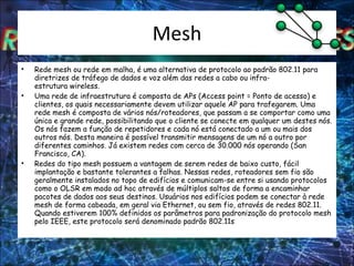Mesh Rede mesh ou rede em malha, é uma alternativa de protocolo ao padrão 802.11 para diretrizes de tráfego de dados e voz além das redes a cabo ou infra-estrutura wireless. Uma rede de infraestrutura é composta de APs (Access point = Ponto de acesso) e clientes, os quais necessariamente devem utilizar aquele AP para trafegarem. Uma rede mesh é composta de vários nós/roteadores, que passam a se comportar como uma única e grande rede, possibilitando que o cliente se conecte em qualquer um destes nós. Os nós fazem a função de repetidores e cada nó está conectado a um ou mais dos outros nós. Desta maneira é possível transmitir mensagens de um nó a outro por diferentes caminhos. Já existem redes com cerca de 30.000 nós operando (San Francisco, CA). Redes do tipo mesh possuem a vantagem de serem redes de baixo custo, fácil implantação e bastante tolerantes a falhas. Nessas redes, roteadores sem fio são geralmente instalados no topo de edifícios e comunicam-se entre si usando protocolos como o OLSR em modo ad hoc através de múltiplos saltos de forma a encaminhar pacotes de dados aos seus destinos. Usuários nos edifícios podem se conectar à rede mesh de forma cabeada, em geral via Ethernet, ou sem fio, através de redes 802.11. Quando estiverem 100% definidos os parâmetros para padronização do protocolo mesh pelo IEEE, este protocolo será denominado padrão 802.11s 