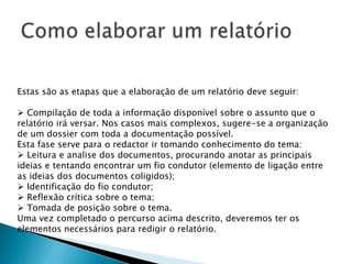 Como elaborar um relatórioEstas são as etapas que a elaboração de um relatório deve seguir: Compilação de toda a informação disponível sobre o assunto que o relatório irá versar. Nos casos mais complexos, sugere-se a organização de um dossier com toda a documentação possível.Esta fase serve para o redactor ir tomando conhecimento do tema: Leitura e analise dos documentos, procurando anotar as principais ideias e tentando encontrar um fio condutor (elemento de ligação entre as ideias dos documentos coligidos);