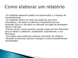Como elaborar um relatórioO relatório apresenta uma estrutura comum a grande parte dos documentos mais elaborados, que é a seguinte:Introdução:É a apresentação do tema ou problema sobre o qual vai ser elaborado o relatório.Desenvolvimento:É a exposição dos argumentos utilizados que permitem fazer a sintese e elaborar a conclusão.As ideias contidas nos diferentes parágrafos deverão estar bem articuladas entre si, de modo que seja fácil acompanhar o raciocínio seguido pelo autor do relatório, tornando quase óbvia a conclusão a tirar adiante.Assim, as diferentes partes que antecedam a conclusão deverão conter os elementos suficientes que permitem ao destinatário entender  a lógica da conclusão a tirarConclusão:É a apresentação de uma ideia que não é só um resumo, mas que envolve um trabalho pessoal de apreciação/avaliação/crítica/construção (tese) por parte do redactor.