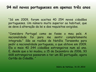 94 mil novos portugueses em apenas três anos“Só em 2009, foram aceites 40 254 novos cidadãos portugueses. Um número muito superior ao habitual, que se deve à alteração da lei e dos requisitos exigidos."Considero Portugal como se fosse o meu país. A nacionalidade foi para me sentir completamente integrada." São as razões de Natália Tarasenko para pedir a nacionalidade portuguesa, o que obteve em 2009. Ela e mais 40 244 cidadãos estrangeiros num só ano. E, desde que a lei mudou, a 15 de Dezembro de 2006, 93 668 estrangeiros passaram a ter um BI português, agora Cartão do Cidadão. “Diário de Notícias, 31.01.2010