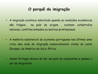  É permitido aos funcionários das ETN um visto temporário no nosso país, pois Portugal precisa de angariar empresas e profissionais bastante qualificados.O porquê da imigração A imigração acontece sobretudo quando as condições económicas são frágeis  no país de origem , existem catástrofes naturais, conflitos armados ou motivos profissionais.A melhoria substancial da economia portuguesa nos últimos anos criou uma onda de imigração essencialmente vindos do Leste Europeu, da América do Sul e África.Assim Portugal deixou de ser um país de emigrantes e passou a ser de imigrantes.