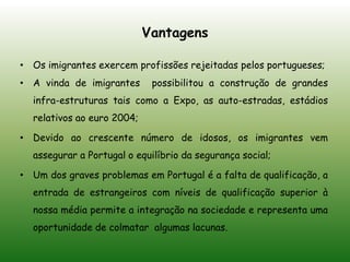 VantagensOs imigrantes exercem profissões rejeitadas pelos portugueses;A vinda de imigrantes  possibilitou a construção de grandes infra-estruturas tais como a Expo, as auto-estradas, estádios relativos ao euro 2004;Devido ao crescente número de idosos, os imigrantes vem assegurar a Portugal o equilíbrio da segurança social;Um dos graves problemas em Portugal é a falta de qualificação, a entrada de estrangeiros com níveis de qualificação superior à nossa média permite a integração na sociedade e representa uma oportunidade de colmatar  algumas lacunas.