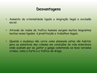 DesvantagensAumento da criminalidade ligado a imigração ilegal e exclusão social.Através de redes de trafico humano surgem muitos imigrantes muitas vezes ligados  à prostituição e trabalhos ilegais.Quando a mudança não corre como planeada estes vão habitar para os subúrbios das cidades em condições de vida miseráveis onde acabam por se juntar a gangs cometendo os mais variados crimes, como o furto e o tráfico de droga.
