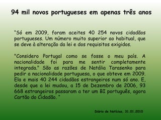 94 mil novos portugueses em apenas três anos“Só em 2009, foram aceites 40 254 novos cidadãos portugueses. Um número muito superior ao habitual, que se deve à alteração da lei e dos requisitos exigidos."Considero Portugal como se fosse o meu país. A nacionalidade foi para me sentir completamente integrada." São as razões de Natália Tarasenko para pedir a nacionalidade portuguesa, o que obteve em 2009. Ela e mais 40 244 cidadãos estrangeiros num só ano. E, desde que a lei mudou, a 15 de Dezembro de 2006, 93 668 estrangeiros passaram a ter um BI português, agora Cartão do Cidadão. “Diário de Notícias, 31.01.2010