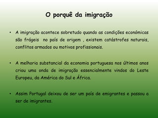  É permitido aos funcionários das ETN um visto temporário no nosso país, pois Portugal precisa de angariar empresas e profissionais bastante qualificados.O porquê da imigração A imigração acontece sobretudo quando as condições económicas são frágeis  no país de origem , existem catástrofes naturais, conflitos armados ou motivos profissionais.A melhoria substancial da economia portuguesa nos últimos anos criou uma onda de imigração essencialmente vindos do Leste Europeu, da América do Sul e África.Assim Portugal deixou de ser um país de emigrantes e passou a ser de imigrantes.