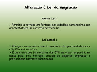 Alteração à Lei da imigraçãoAntiga Lei :Permitia a entrada em Portugal aos cidadãos estrangeiros que apresentassem um contrato de trabalho.Lei actual :Obriga o nosso país a inserir uma bolsa de oportunidades para cidadãos estrangeiros; 