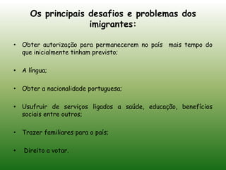 Os principais desafios e problemas dos imigrantes:Obter autorização para permanecerem no país  mais tempo do que inicialmente tinham previsto;A língua;Obter a nacionalidade portuguesa;Usufruir de serviços ligados a saúde, educação, benefícios sociais entre outros;Trazer familiares para o país; Direito a votar.