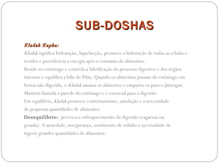 SUB-DOSHAS Kladak Kapha:  Kladak  significa hidratação, liquefacção, promove a hidratação de todas as células e tecidos e providencia a energia após o consumo de alimentos.  Reside no estômago e controla a lubrificação do processo digestivo e dos órgãos internos e equilibra a bílis de Pitta. Quando os alimentos passam do estômago em forma não digerida, o  Kladak  amassa os alimentos e empurra-os para o  Jataragni . Mantém húmida a parede do estômago e é essencial para a digestão. Em equilíbrio,  kladak  promove contentamento, satisfação e a necessidade de pequenas quantidades de alimentos.  Desequilíbrio:  provoca o enfraquecimento da digestão (vagarosa ou pesada). A ansiedade, insegurança, sentimento de solidão e necessidade de ingerir grandes quantidades de alimentos. 