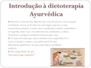 Para fazer a selecção dos alimentos que serão favoráveis a esta ou aquela constituição, devem ser levados em conta alguns aspectos: as suas características naturais, o modo como é preparada a comida, a quantidade a ser ingerida, como é que estes alimentos são combinados, o clima e obviamente, a própria constituição da pessoa que come.  O Ayurveda ensina que cada ser humano tem a capacidade de se curar a si mesmo e manter a sua saúde através de uma alimentação equilibrada e de uma rotina diária com hábitos saudáveis.  Um antigo ditado diz que  “ nós somos o que comemos”.    