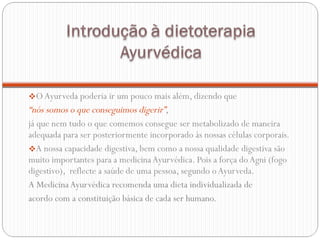O Ayurveda poderia ir um pouco mais além, dizendo que  “ nós somos o que conseguimos digerir” ,  já que nem tudo o que comemos consegue ser metabolizado de maneira adequada para ser posteriormente incorporado às nossas células corporais.  A nossa capacidade digestiva, bem como a nossa qualidade digestiva são muito importantes para a medicina Ayurvédica. Pois a força do Agni (fogo digestivo),  reflecte a saúde de uma pessoa, segundo o Ayurveda. A Medicina Ayurvédica recomenda uma dieta individualizada de acordo com a constituição básica de cada ser humano.  