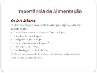 Os Seis Sabores Existem seis sabores:  doce ,  ácido ,  amargo ,  salgado ,  picante  e adstringente .  O sabor  doce  contém os elementos  Terra e Água ;  O  ácido  a  Terra e Fogo ;  O  salgado  a  Água e Fogo .  O sabor  picante  contém  Fogo e Ar ; O  amargo  o  Ar e Éter;  E o  adstringente  o  Ar e Terra . O sabor é uma qualidade de todas as substâncias e cada substância pode ter um ou mais sabores.  