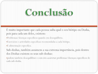 É muito importante que cada pessoa saiba qual o seu biótipo ou Dosha, pois para cada um deles, existem: Problemas/doenças específicos quando em desequilíbrio. Exercícios e actividades específicas recomendadas a cada biótipo.  E alimentação especifica. Sub-doshas, também assumem a sua extrema importância, pois dentro dos Doshas existem os seus sub-doshas:  podem também desequilibrar e com isto acarretar problemas/doenças específicos de cada sub-dosha.  