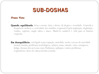 SUB-DOSHAS Prana Vata:  Quando equilibrado  deixa a mente clara e alerta, dá alegria e vivacidade. Controla a frequência cardíaca e a actividade dos sentidos; responsável pela inspiração; deglutição, vómito, espirrar; cuspir saliva e muco. Mantê-lo saudável é vital para as funções corporais. Em desequilíbrio:  está ligado à preocupação, ansiedade, medo, excesso de actividade mental, insónia, problemas neurológicos, soluços, asma, sinusite, raiva, enxaqueca, fadiga, doenças dos nervosas como Parkinson, epilepsia e outros problemas respiratórios, dores de cabeça devidas à tensão. 
