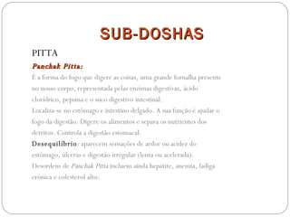 SUB-DOSHAS PITTA Panchak Pitta: É a forma do fogo que digere as coisas, uma grande fornalha presente no nosso corpo, representada pelas enzimas digestivas, ácido clorídrico, pepsina e o suco digestivo intestinal. Localiza-se no estômago e intestino delgado. A sua função é ajudar o fogo da digestão. Digere os alimentos e separa os nutrientes dos detritos. Controla a digestão estomacal. Desequilíbrio :  aparecem sensações de ardor ou acidez do estômago, úlceras e digestão irregular (lenta ou acelerada). Desordens de  Panchak Pitta  incluem ainda hepatite, anemia, fadiga crónica e colesterol alto. 