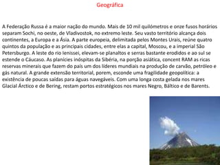 GeográficaA Federação Russa é a maior nação do mundo. Mais de 10 mil quilómetros e onze fusos horários separam Sochi, no oeste, de Vladivostok, no extremo leste. Seu vasto território alcança dois continentes, a Europa e a Ásia. A parte europeia, delimitada pelos Montes Urais, reúne quatro quintos da população e as principais cidades, entre elas a capital, Moscou, e a imperial São Petersburgo. A leste do rio Ienissei, elevam-se planaltos e serras bastante erodidos e ao sul se estende o Cáucaso. As planícies inóspitas da Sibéria, na porção asiática, concent RAM as ricas reservas minerais que fazem do país um dos líderes mundiais na produção de carvão, petróleo e gás natural. A grande extensão territorial, porem, esconde uma fragilidade geopolítica: a existência de poucas saídas para águas navegáveis. Com uma longa costa gelada nos mares Glacial Árctico e de Bering, restam portos estratégicos nos mares Negro, Báltico e de Barents. 