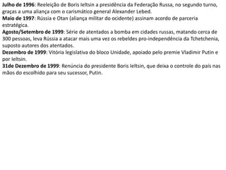 Julho de 1996: Reeleição de Boris Ieltsin a presidência da Federação Russa, no segundo turno, graças a uma aliança com o carismático general Alexander Lebed. Maio de 1997: Rússia e Otan (aliança militar do ocidente) assinam acordo de parceria estratégica. Agosto/Setembro de 1999: Série de atentados a bomba em cidades russas, matando cerca de 300 pessoas, leva Rússia a atacar mais uma vez os rebeldes pro-independência da Tchetchenia, suposto autores dos atentados. Dezembro de 1999: Vitória legislativa do bloco Unidade, apoiado pelo premie Vladimir Putin e por Ieltsin. 31de Dezembro de 1999: Renúncia do presidente Boris Ieltsin, que deixa o controle do país nas mãos do escolhido para seu sucessor, Putin.