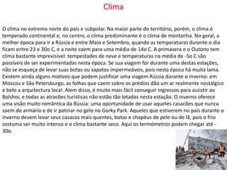 ClimaO clima no extremo norte do país e subpolar. Na maior parte do território, porém, o clima é temperado continental e, no centro, o clima predominante é o clima de montanha. No geral, a melhor época para ir a Rússia e entre Maio e Setembro, quando as temperaturas durante o dia ficam entre 23 e 30o C, e a noite caem para uma média de 14o C. A primavera e o Outono tem clima bastante imprevisível: tempestades de neve e temperaturas na média de -5o C são possíveis de ser experimentadas nesta época. Se sua viagem for durante uma destas estações, não se esqueça de levar suas botas ou sapatos impermeáveis, pois nesta época há muita lama. Existem ainda alguns motivos que podem justificar uma viagem Rússia durante o inverno: em Moscou e São Petersburgo, as folhas que caem sobre os prédios dão um ar realmente nostálgico e belo a arquitectura local. Alem disso, é muito mais fácil conseguir ingressos para assistir ao Bolshoi, e todas as atracões turísticas não estão tão lotadas nesta estação. O inverno oferece uma visão muito romântica da Rússia: uma oportunidade de usar aqueles casacões que nunca saem do armário e de ir patinar no gelo no GorkyPark. Aqueles que estiverem no pais durante o inverno devem levar seus casacos mais quentes, botas e chapéus de pele ou de lã, pois o frio costuma ser muito intenso e o clima bastante seco. Aqui os termómetros podem chegar até -30o. 