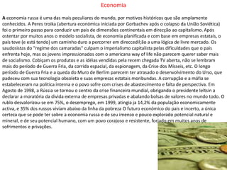 EconomiaA economia russa é uma das mais peculiares do mundo, por motivos históricos que são amplamente conhecidos. A Peres troika (abertura económica iniciada por Gorbachev após o colapso da União Soviética) foi o primeiro passo para conduzir um pais de dimensões continentais em direcção ao capitalismo. Após ostentar por muitos anos o modelo socialista, de economia planificada e com base em empresas estatais, o país teve (e está tendo) um caminho duro a percorrer em direccedil;ão a uma lógica de livre mercado. Os saudosistas do "regime dos camaradas" culpam o imperialismo capitalista pelas dificuldades que o pais enfrenta hoje, mas os jovens impressionados com o americana way of life não parecem querer saber mais de socialismo. Cobiçam os produtos e as idéias vendidas pela recem chegada TV aberta, não se lembram mais do período de Guerra Fria, da corrida espacial, da espionagem, da Crise dos Mísseis, etc. O longo período de Guerra Fria e a queda do Muro de Berlim parecem ter atrasado o desenvolvimento do Urso, que padeceu com sua tecnologia obsoleta e suas empresas estatais moribundas. A corrupção e a máfia se estabeleceram na politica interna e o povo sofre com crises de abastecimento e falta de perspectiva. Em Agosto de 1998, a Rússia se tornou o centro da crise financeira mundial, obrigando o presidente Ieltsin a declarar a moratória da divida externa de empresas privadas e abalando bolsas de valores no mundo todo. O rublo desvalorizou-se em 75%, o desemprego, em 1999, atingia ja 14,2% da população economicamente activa, e 35% dos russos viviam abaixo da linha da pobreza O futuro económico do pais e incerto, a única certeza que se pode ter sobre a economia russa e de seu imenso e pouco explorado potencial natural e mineral, e de seu potencial humano, com um povo corajoso e resistente, forjado em muitos anos de sofrimentos e privações.