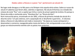 Dados sobre a Rússia e o povo "ros" pertencem ao século VI. No lugar onde desagua o rio Rós para o rio Dniepre vivia aquela etnia eslava. Sobre os russos do século VI sabemos que foram altos, valentes e vigorosos. No século IX formou-se o Estado dos eslavos do Leste "Rus" com a capital que tinha o nome da actual capital da Ucrânia. Eis porque a Rússia de então e conhecida como ''Kievskaia Rus'' ou "Rússia de Kiev". Num manuscrito persa, encontrado em de 1892, a Rússia da primeira metade do século IX e descrita como "um pais extenso, com a população de ar desafiante e guerreira... A natureza dotou a Rússia em abundância com todo o necessário." Na época os russos começaram a desenvolver o comercio, navegando pelos mares do Norte e Sul, enriquecendo a sua cultura graças ao relacionamento estreito com os países mais próximos. 