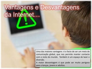 Vantagens e Desvantagens da Internet…Uma das maiores vantagens  é o facto de ser um meio de comunicação global, que nos permite manter contacto com o resto do mundo.  Também é um espaço de lazer e diversão. A maior desvantagem é que pode ser muito perigoso para crianças, jovens e adultos.