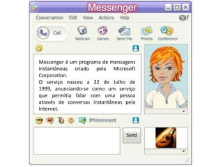 MessengerMessenger é um programa de mensagens instantâneas criado pela Microsoft Corporation. O serviço nasceu a 22 de Julho de 1999, anunciando-se como um serviço que permitia falar com uma pessoa através de conversas instantâneas pela Internet.