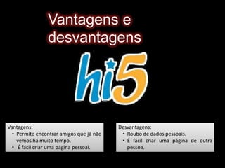 Fácil invasão de privacidade.Hi5O hi5 é uma comunidade social, virtual criada por Ramu Yalamanchi, onde cada utilizador com registo no hi5 pode criar um perfil com um layoutatractivo, podendo colocar fotografias, músicas e vídeos. O hi5 possui um sistema de grupos em que um utilizador pode aderir a um determinado grupo consoante os interesses desse mesmo grupo (países, cidades, músicas, etc.) 