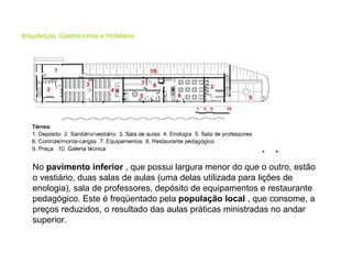 Arquitetura, Gastronomia e Hotelaria No  pavimento inferior  , que possui largura menor do que o outro, estão o vestiário, duas salas de aulas (uma delas utilizada para lições de enologia), sala de professores, depósito de equipamentos e restaurante pedagógico. Este é freqüentado pela  população local  , que consome, a preços reduzidos, o resultado das aulas práticas ministradas no andar superior.  
