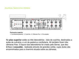 Arquitetura, Gastronomia e Hotelaria No  piso superior  estão os três laboratórios - dois de cozinha, destinados a aulas de culinária, e um de padaria e confeitaria. Ali também ficam três câmaras frias. O layout dos laboratórios foi criado pelo Senac, que deu ênfase à  exaustão  , realizada através de grandes coifas, cujos dutos são encaminhados para a chaminé situada sobre as câmaras.  